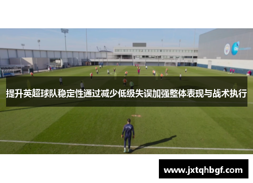 提升英超球队稳定性通过减少低级失误加强整体表现与战术执行